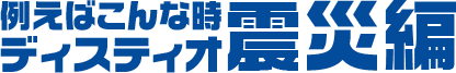 例えばこんな時・・・ディスティオ震災編